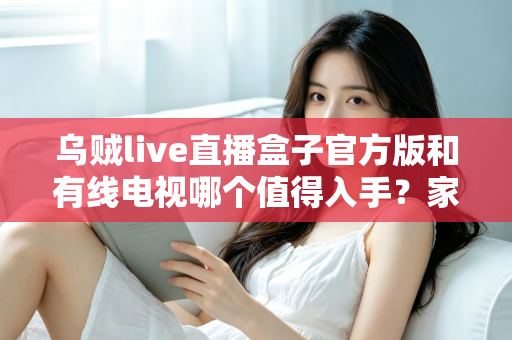 乌贼live直播盒子官方版和有线电视哪个值得入手？家庭观影设备选购深度测评与避坑指南