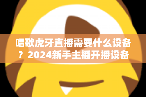 唱歌虎牙直播需要什么设备?2024新手主播开播设备清单与选购全攻略 唱歌虎牙直播需要什么设备?2024新手主播开播设备清单与选购全攻略