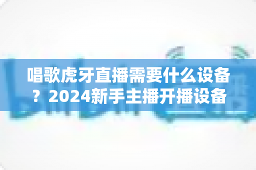 唱歌虎牙直播需要什么设备?2024新手主播开播设备清单与选购全攻略 唱歌虎牙直播需要什么设备?2024新手主播开播设备清单与选购全攻略
