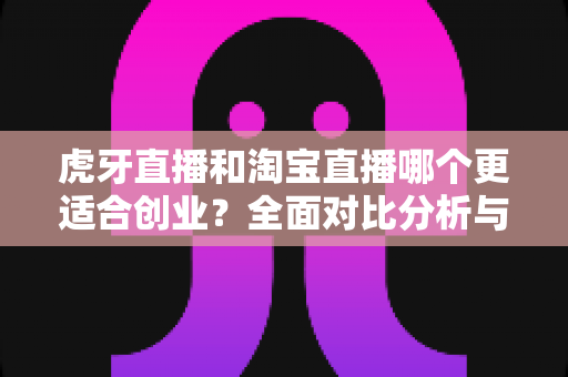 虎牙直播和淘宝直播哪个更适合创业？全面对比分析与创业者选择指南