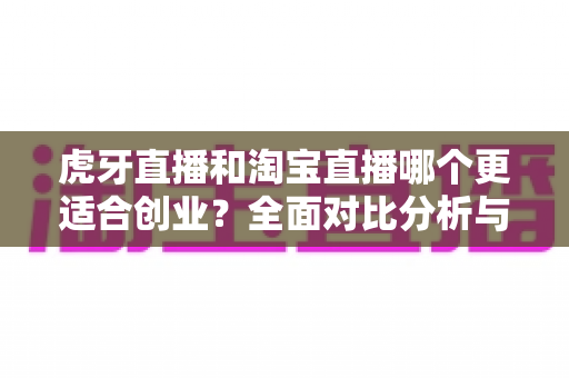 虎牙直播和淘宝直播哪个更适合创业？全面对比分析与创业者选择指南