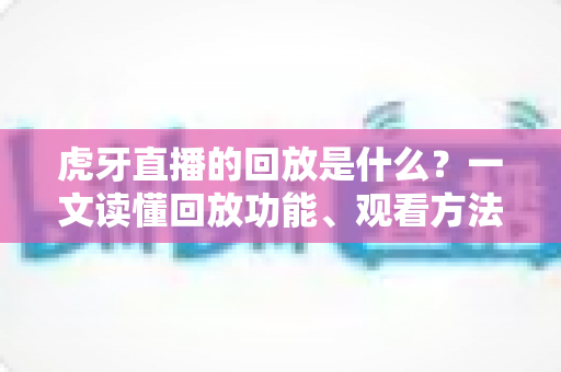 虎牙直播的回放是什么？一文读懂回放功能、观看方法与实用价值全解析