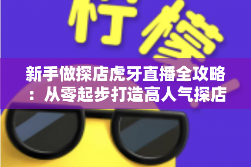 新手做探店虎牙直播全攻略：从零起步打造高人气探店直播间的实战指南