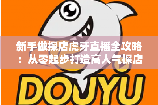 新手做探店虎牙直播全攻略：从零起步打造高人气探店直播间的实战指南