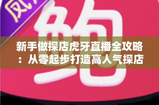 新手做探店虎牙直播全攻略：从零起步打造高人气探店直播间的实战指南