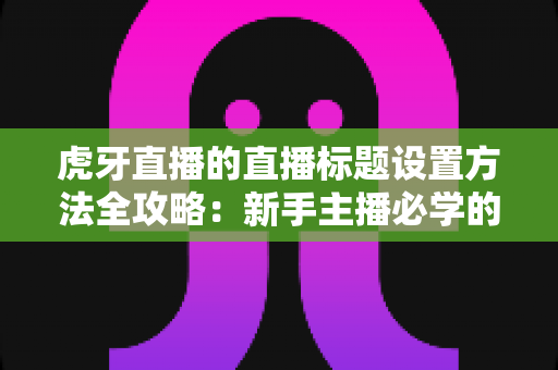 虎牙直播的直播标题设置方法全攻略：新手主播必学的涨流量实用技巧