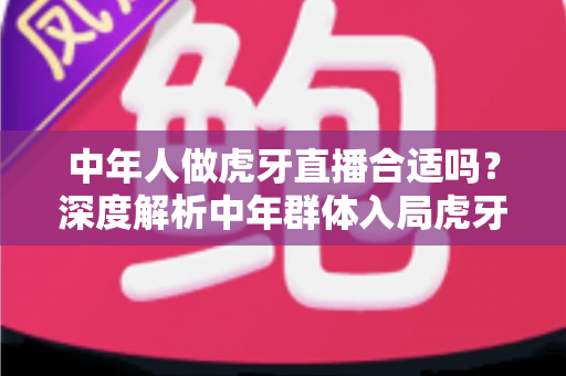 中年人做虎牙直播合适吗?深度解析中年群体入局虎牙直播的机遇、挑战与实战指南 中年人做虎牙直播合适吗?深度解析中年群体入局虎牙直播的机遇、挑战与实战指南