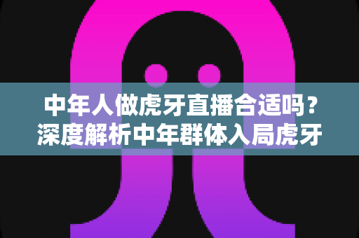 中年人做虎牙直播合适吗?深度解析中年群体入局虎牙直播的机遇、挑战与实战指南 中年人做虎牙直播合适吗?深度解析中年群体入局虎牙直播的机遇、挑战与实战指南