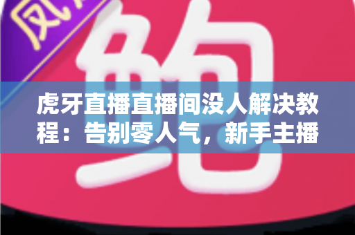 虎牙直播直播间没人解决教程：告别零人气，新手主播快速起号的实战优化指南