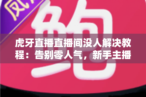 虎牙直播直播间没人解决教程：告别零人气，新手主播快速起号的实战优化指南