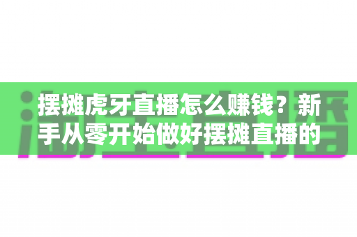 摆摊虎牙直播怎么赚钱?新手从零开始做好摆摊直播的完整变现指南 摆摊虎牙直播怎么赚钱?新手从零开始做好摆摊直播的完整变现指南