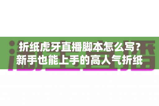 折纸虎牙直播脚本怎么写?新手也能上手的高人气折纸直播间脚本全攻略 折纸虎牙直播脚本怎么写?新手也能上手的高人气折纸直播间脚本全攻略