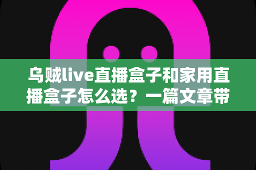 乌贼live直播盒子和家用直播盒子怎么选?一篇文章带你全面了解两者差异与选购技巧 乌贼live直播盒子和家用直播盒子怎么选?一篇文章带你全面了解两者差异与选购技巧