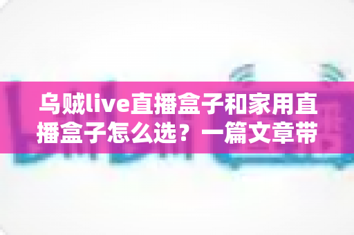 乌贼live直播盒子和家用直播盒子怎么选?一篇文章带你全面了解两者差异与选购技巧 乌贼live直播盒子和家用直播盒子怎么选?一篇文章带你全面了解两者差异与选购技巧