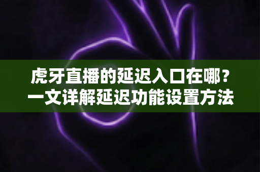 虎牙直播的延迟入口在哪？一文详解延迟功能设置方法与实用技巧