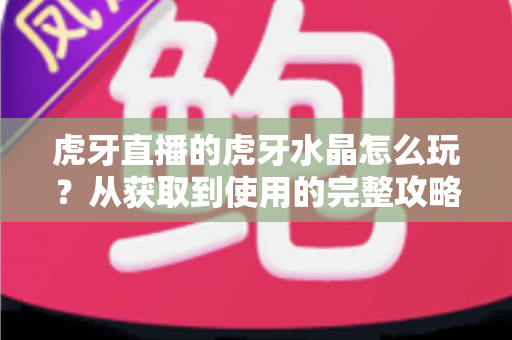 虎牙直播的虎牙水晶怎么玩?从获取到使用的完整攻略指南 虎牙直播的虎牙水晶怎么玩?从获取到使用的完整攻略指南