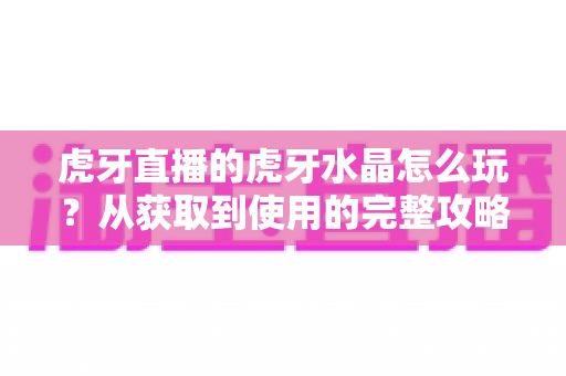 虎牙直播的虎牙水晶怎么玩?从获取到使用的完整攻略指南 虎牙直播的虎牙水晶怎么玩?从获取到使用的完整攻略指南