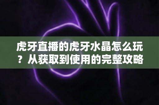 虎牙直播的虎牙水晶怎么玩?从获取到使用的完整攻略指南 虎牙直播的虎牙水晶怎么玩?从获取到使用的完整攻略指南