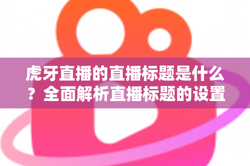 虎牙直播的直播标题是什么?全面解析直播标题的设置技巧与引流秘诀 虎牙直播的直播标题是什么?全面解析直播标题的设置技巧与引流秘诀