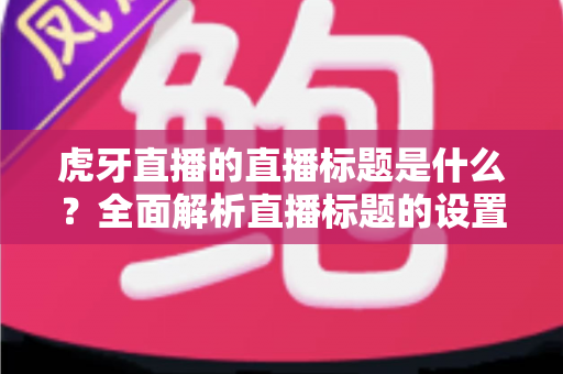 虎牙直播的直播标题是什么?全面解析直播标题的设置技巧与引流秘诀 虎牙直播的直播标题是什么?全面解析直播标题的设置技巧与引流秘诀