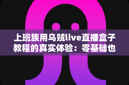 上班族用乌贼live直播盒子教程的真实体验：零基础也能下班开播吗？