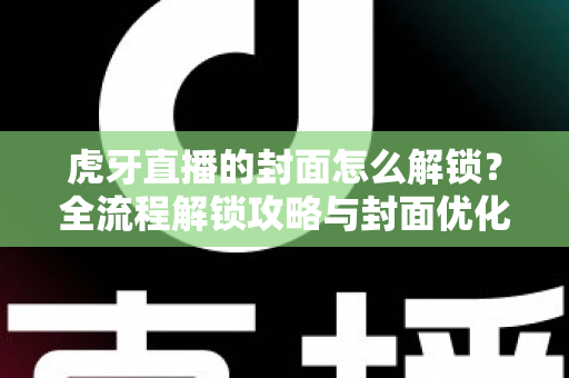 虎牙直播的封面怎么解锁？全流程解锁攻略与封面优化技巧一网打尽