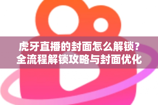 虎牙直播的封面怎么解锁？全流程解锁攻略与封面优化技巧一网打尽