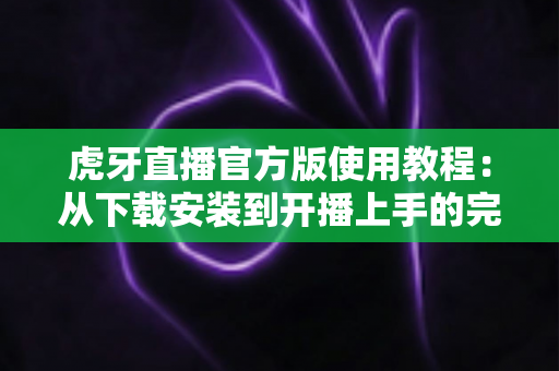 虎牙直播官方版使用教程：从下载安装到开播上手的完整指南，新手也能轻松玩转直播