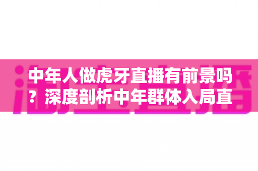 中年人做虎牙直播有前景吗？深度剖析中年群体入局直播行业的真实机遇与突围策略