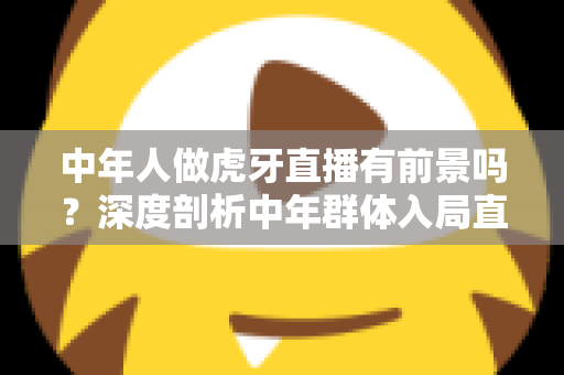 中年人做虎牙直播有前景吗？深度剖析中年群体入局直播行业的真实机遇与突围策略