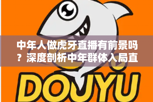 中年人做虎牙直播有前景吗？深度剖析中年群体入局直播行业的真实机遇与突围策略