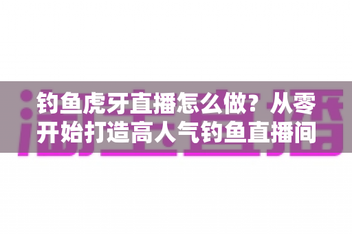 钓鱼虎牙直播怎么做？从零开始打造高人气钓鱼直播间的完整实操指南