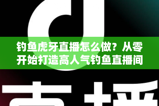 钓鱼虎牙直播怎么做？从零开始打造高人气钓鱼直播间的完整实操指南
