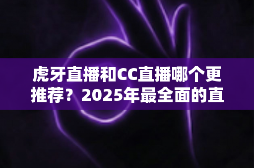 虎牙直播和CC直播哪个更推荐？2025年最全面的直播平台对比测评指南