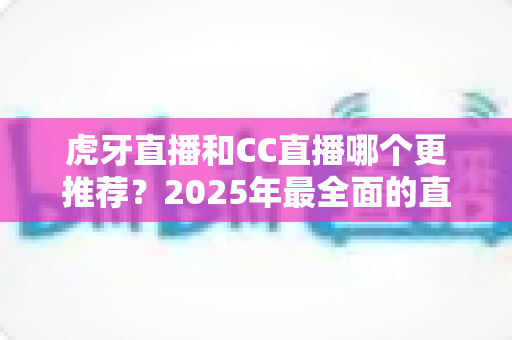 虎牙直播和CC直播哪个更推荐？2025年最全面的直播平台对比测评指南