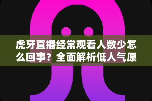虎牙直播经常观看人数少怎么回事？全面解析低人气原因与提升技巧全指南