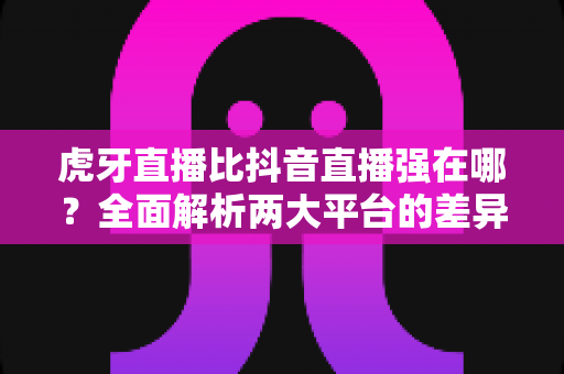 虎牙直播比抖音直播强在哪？全面解析两大平台的差异化优势与选择指南