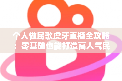 个人做民歌虎牙直播全攻略:零基础也能打造高人气民歌直播间 个人做民歌虎牙直播全攻略:零基础也能打造高人气民歌直播间