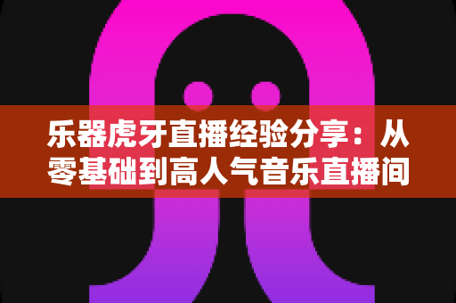 乐器虎牙直播经验分享：从零基础到高人气音乐直播间的实战指南