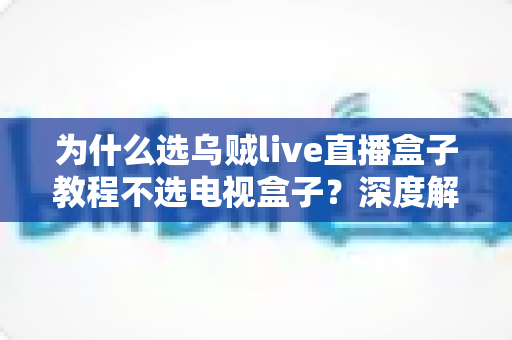 为什么选乌贼live直播盒子教程不选电视盒子？深度解析软件直播方案与硬件盒子的全方位差异