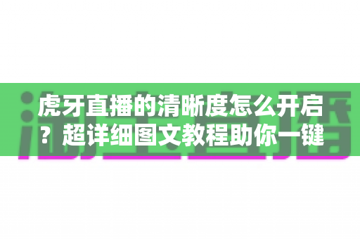 虎牙直播的清晰度怎么开启？超详细图文教程助你一键切换超清蓝光画质，畅享极致观赛体验