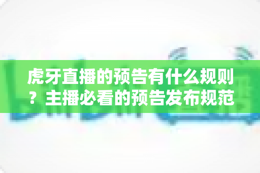 虎牙直播的预告有什么规则？主播必看的预告发布规范、避坑指南与实用技巧全解析