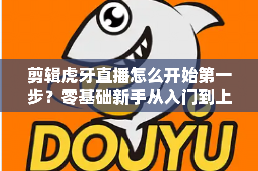 剪辑虎牙直播怎么开始第一步?零基础新手从入门到上手的完整实战指南 剪辑虎牙直播怎么开始第一步?零基础新手从入门到上手的完整实战指南