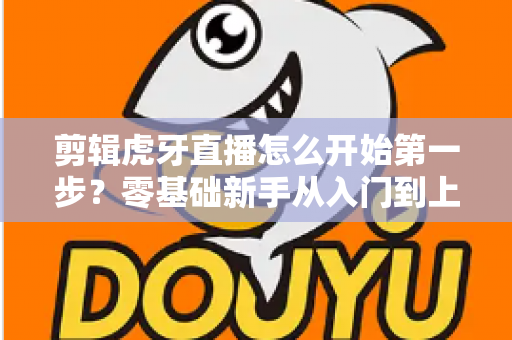 剪辑虎牙直播怎么开始第一步?零基础新手从入门到上手的完整实战指南 剪辑虎牙直播怎么开始第一步?零基础新手从入门到上手的完整实战指南