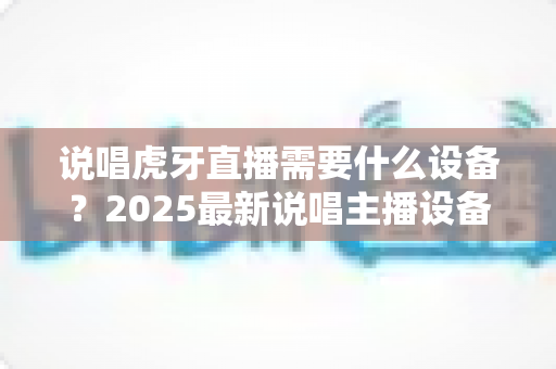 说唱虎牙直播需要什么设备？2025最新说唱主播设备配置全攻略，从入门到专业一篇文章讲透！