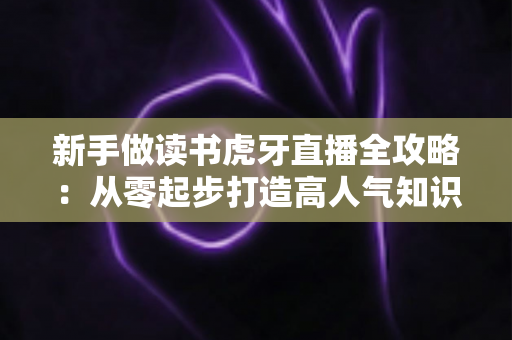 新手做读书虎牙直播全攻略:从零起步打造高人气知识型直播间 新手做读书虎牙直播全攻略:从零起步打造高人气知识型直播间