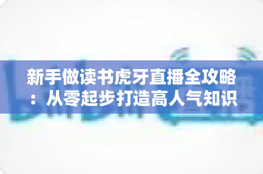 新手做读书虎牙直播全攻略:从零起步打造高人气知识型直播间 新手做读书虎牙直播全攻略:从零起步打造高人气知识型直播间