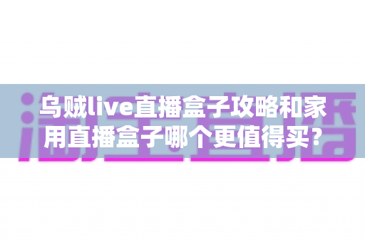 乌贼live直播盒子攻略和家用直播盒子哪个更值得买？2025年最新选购指南帮你避坑省钱