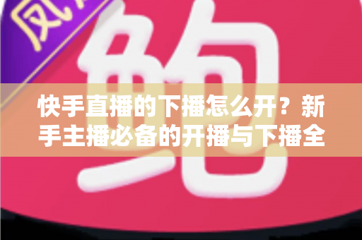 快手直播的下播怎么开?新手主播必备的开播与下播全流程实操指南 快手直播的下播怎么开?新手主播必备的开播与下播全流程实操指南