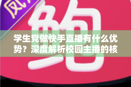 学生党做快手直播有什么优势？深度解析校园主播的核心竞争力与入门指南